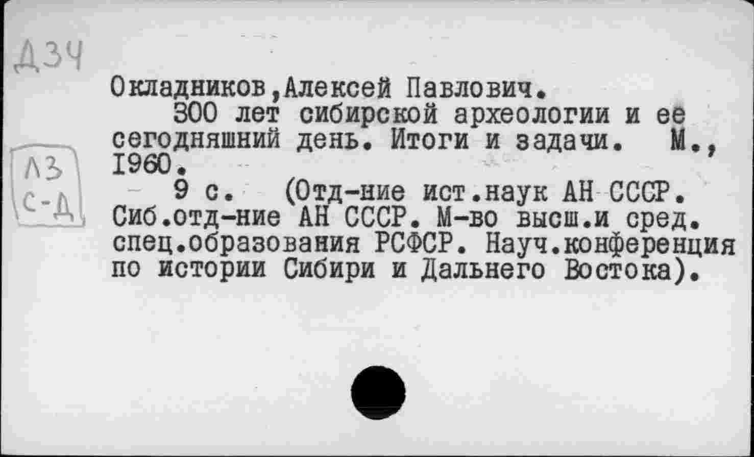 ﻿ДЗЧ
Окладников,Алексей Павлович.
300 лет сибирской археологии и ее сегодняшний день. Итоги и задачи. М..
ЛЬ I960.
9 с. (Отд-ние ист.наук АН СССР. Сиб.отд-ние АН СССР. М-во высш.и сред, спец.образования РСФСР. Науч.конференция по истории Сибири и Дальнего Востока).